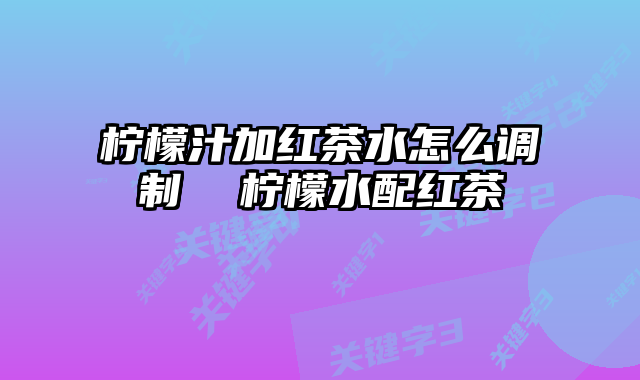 柠檬汁加红茶水怎么调制 柠檬水配红茶