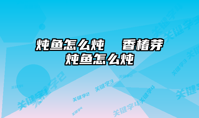 炖鱼怎么炖  香椿芽炖鱼怎么炖