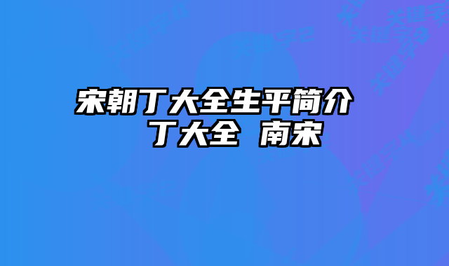 宋朝丁大全生平简介	  丁大全 南宋