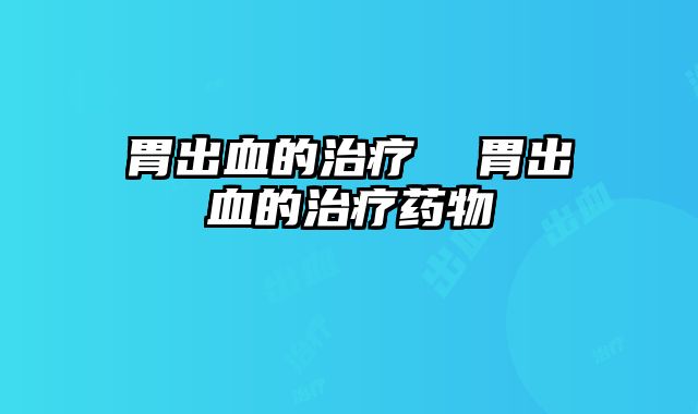 胃出血的治疗 胃出血的治疗药物