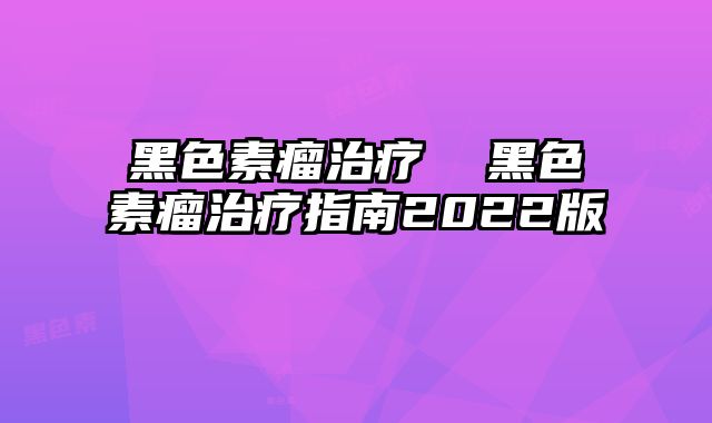 黑色素瘤治疗 黑色素瘤治疗指南2022版