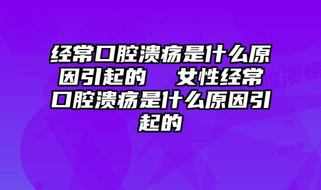经常口腔溃疡是什么原因引起的  女性经常口腔溃疡是什么原因引起的