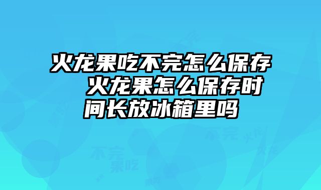 火龙果吃不完怎么保存  火龙果怎么保存时间长放冰箱里吗
