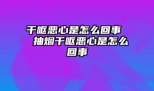 干呕恶心是怎么回事  抽烟干呕恶心是怎么回事