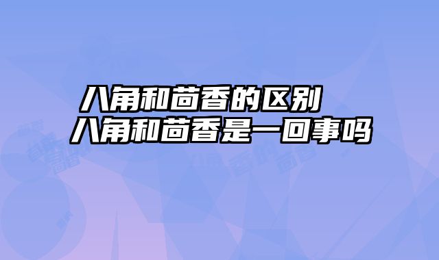 八角和茴香的区别  八角和茴香是一回事吗