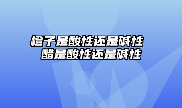 橙子是酸性还是碱性 醋是酸性还是碱性
