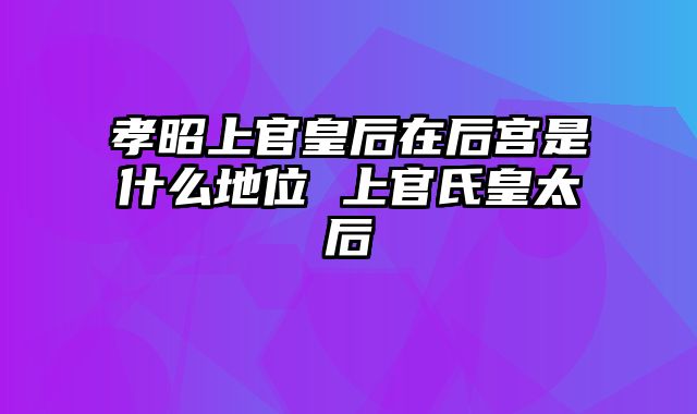 孝昭上官皇后在后宫是什么地位 上官氏皇太后
