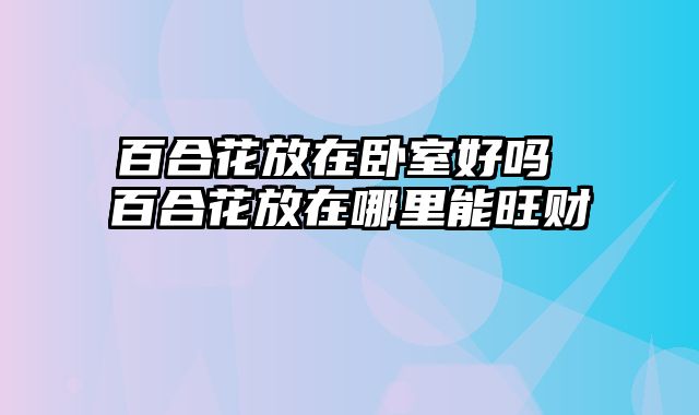 百合花放在卧室好吗 百合花放在哪里能旺财
