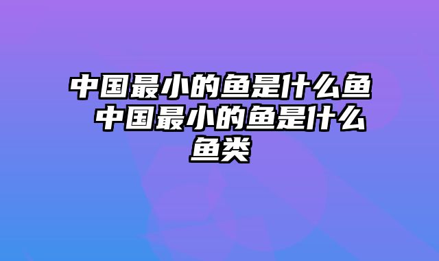 中国最小的鱼是什么鱼 中国最小的鱼是什么鱼类