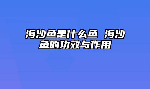 海沙鱼是什么鱼 海沙鱼的功效与作用