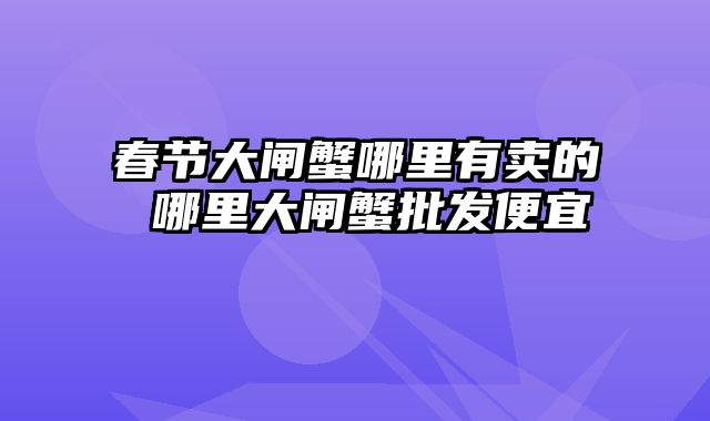 春节大闸蟹哪里有卖的 哪里大闸蟹批发便宜