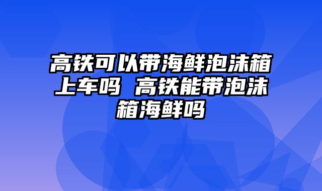 高铁可以带海鲜泡沫箱上车吗 高铁能带泡沫箱海鲜吗