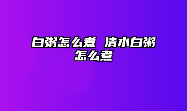 白粥怎么煮 清水白粥怎么煮