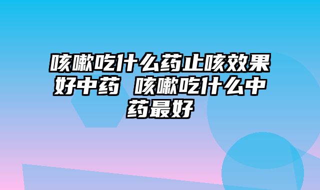 咳嗽吃什么药止咳效果好中药 咳嗽吃什么中药最好