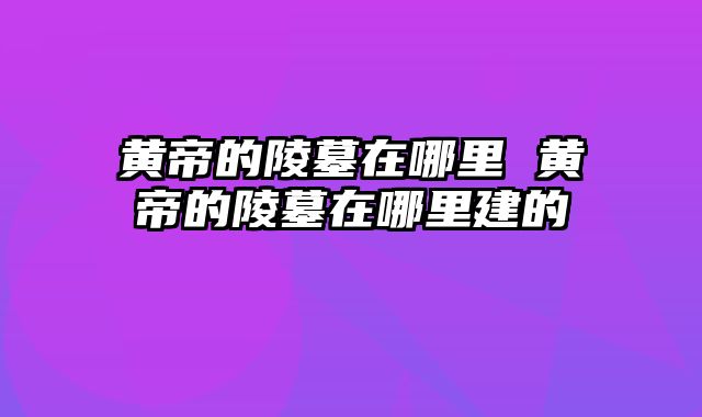 黄帝的陵墓在哪里 黄帝的陵墓在哪里建的