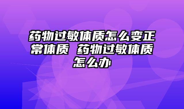 药物过敏体质怎么变正常体质 药物过敏体质怎么办