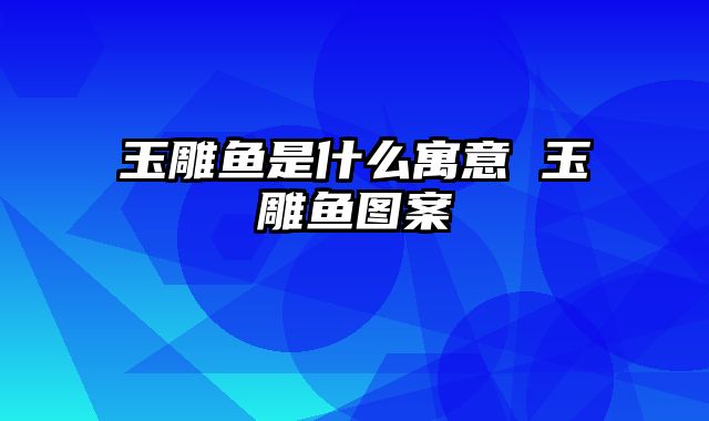 玉雕鱼是什么寓意 玉雕鱼图案