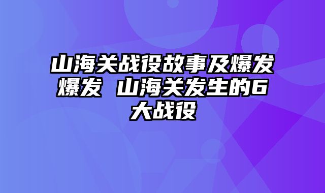 山海关战役故事及爆发爆发 山海关发生的6大战役