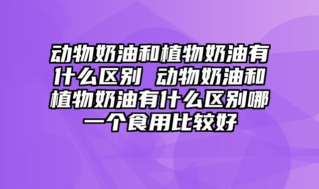 动物奶油和植物奶油有什么区别 动物奶油和植物奶油有什么区别哪一个食用比较好