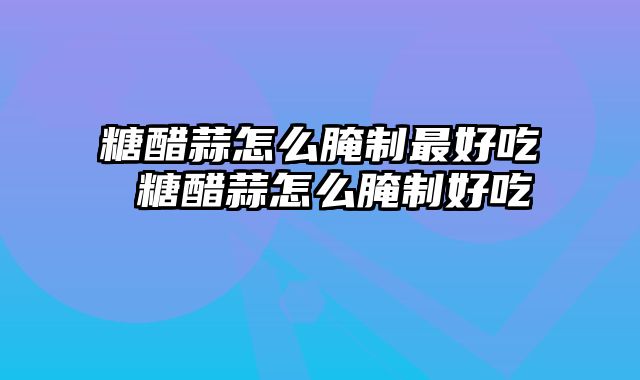 糖醋蒜怎么腌制最好吃 糖醋蒜怎么腌制好吃