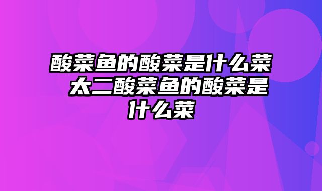 酸菜鱼的酸菜是什么菜 太二酸菜鱼的酸菜是什么菜