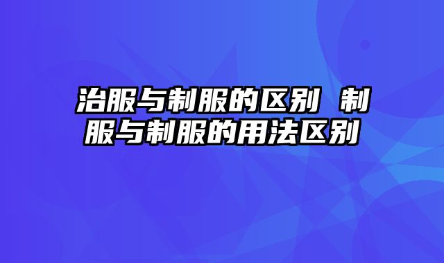 治服与制服的区别 制服与制服的用法区别