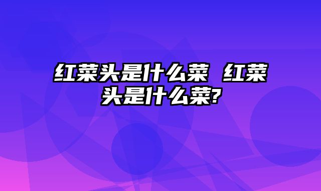 红菜头是什么菜 红菜头是什么菜?