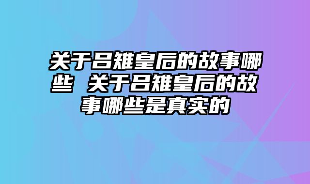 关于吕雉皇后的故事哪些 关于吕雉皇后的故事哪些是真实的