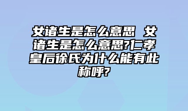 女诸生是怎么意思 女诸生是怎么意思?仁孝皇后徐氏为什么能有此称呼?