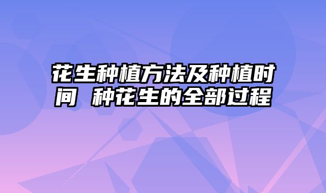 花生种植方法及种植时间 种花生的全部过程