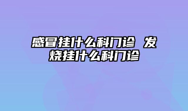 感冒挂什么科门诊 发烧挂什么科门诊