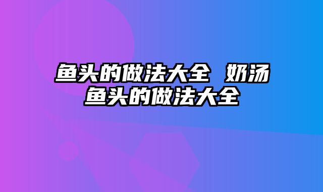 鱼头的做法大全 奶汤鱼头的做法大全
