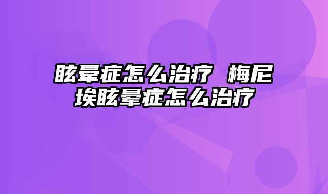 眩晕症怎么治疗 梅尼埃眩晕症怎么治疗