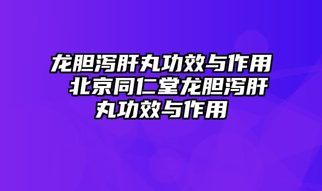 龙胆泻肝丸功效与作用 北京同仁堂龙胆泻肝丸功效与作用