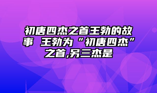 初唐四杰之首王勃的故事 王勃为“初唐四杰”之首,另三杰是
