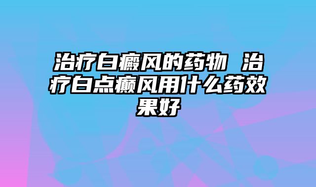 治疗白癜风的药物 治疗白点癫风用什么药效果好