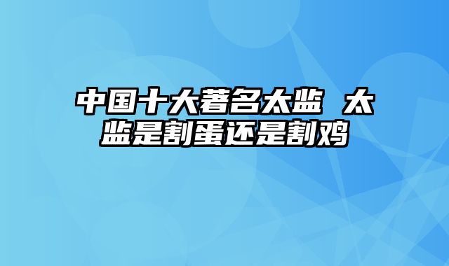 中国十大著名太监 太监是割蛋还是割鸡