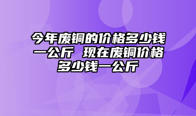 今年废铜的价格多少钱一公斤 现在废铜价格多少钱一公斤