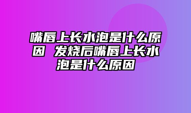 嘴唇上长水泡是什么原因 发烧后嘴唇上长水泡是什么原因