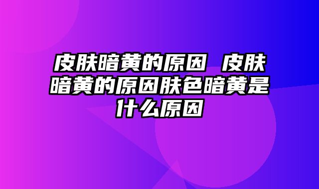 皮肤暗黄的原因 皮肤暗黄的原因肤色暗黄是什么原因