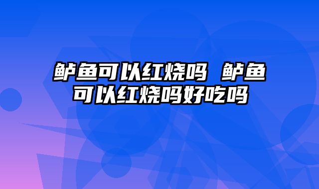 鲈鱼可以红烧吗 鲈鱼可以红烧吗好吃吗