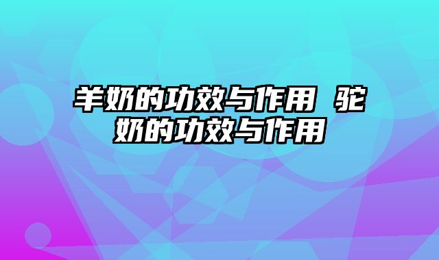 羊奶的功效与作用 驼奶的功效与作用