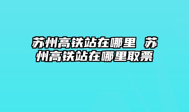 苏州高铁站在哪里 苏州高铁站在哪里取票