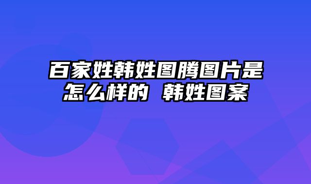 百家姓韩姓图腾图片是怎么样的 韩姓图案