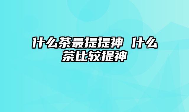 什么茶最提提神 什么茶比较提神