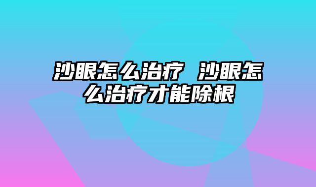 沙眼怎么治疗 沙眼怎么治疗才能除根