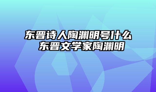 东晋诗人陶渊明号什么 东晋文学家陶渊明