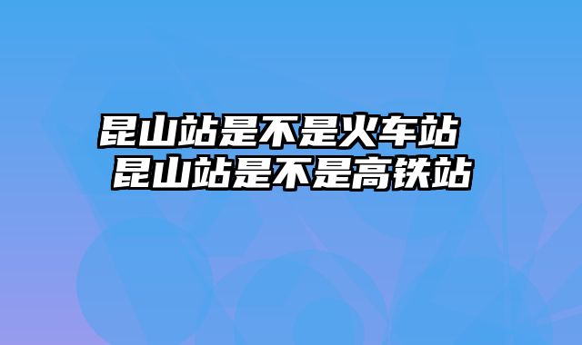 昆山站是不是火车站 昆山站是不是高铁站
