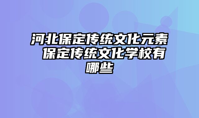 河北保定传统文化元素 保定传统文化学校有哪些