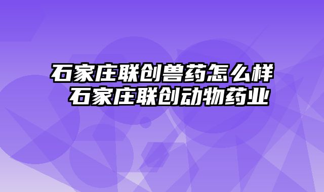 石家庄联创兽药怎么样 石家庄联创动物药业